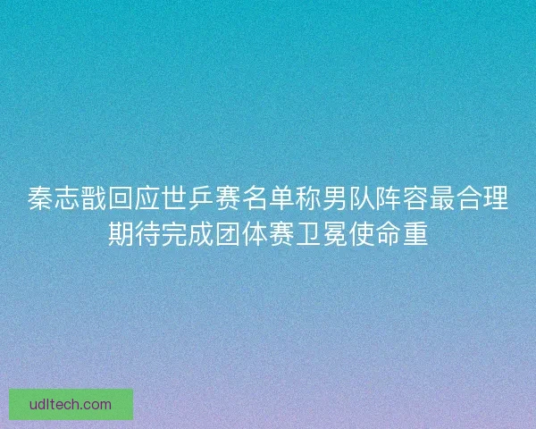 秦志戬回应世乒赛名单称男队阵容最合理期待完成团体赛卫冕使命重