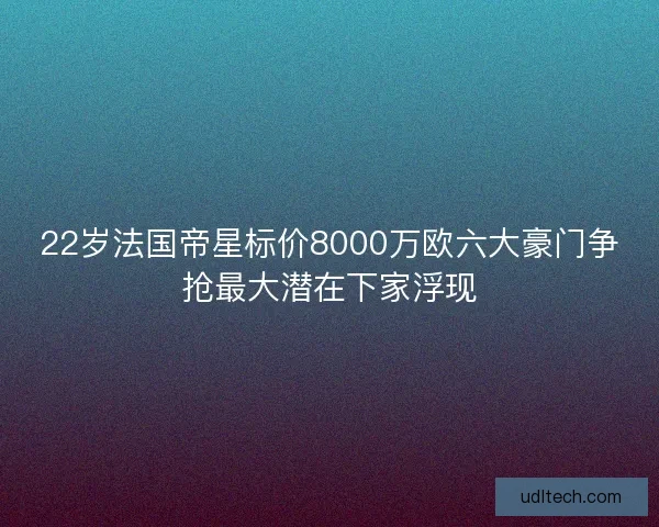 22岁法国帝星标价8000万欧六大豪门争抢最大潜在下家浮现