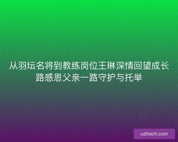 从羽坛名将到教练岗位王琳深情回望成长路感恩父亲一路守护与托举