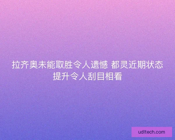 拉齐奥未能取胜令人遗憾 都灵近期状态提升令人刮目相看